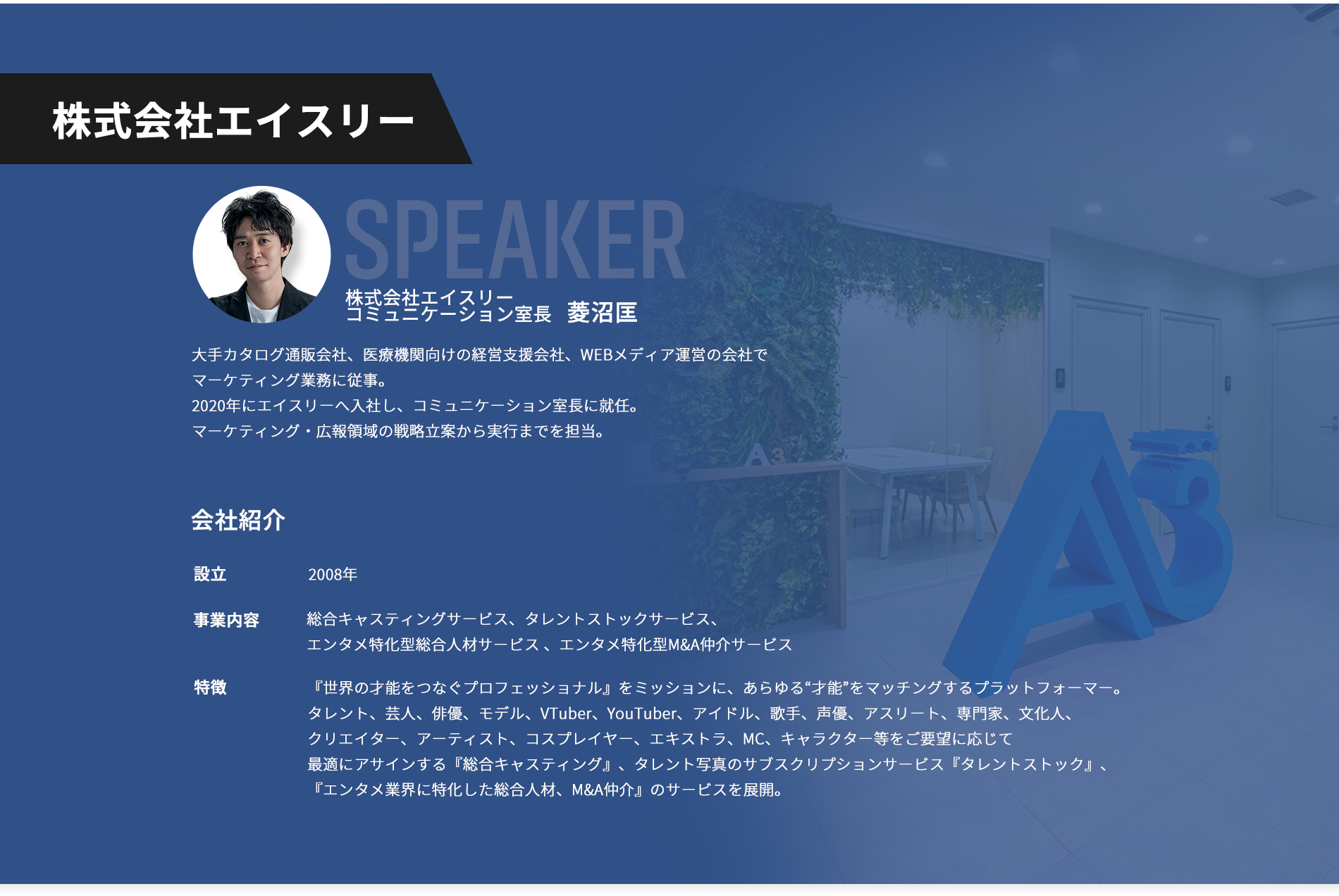【株式会社エイスリー】登壇者：株式会社エイスリー 菱沼匡。大手カタログ通販会社、医療機関向けの経営支援会社、WEBメディア運営の会社でマーケティング業務に従事。2020年にエイスリーへ入社し、コミュニケーション室長に就任。マーケティング・広報領域の戦略立案から実行までを担当。【会社紹介】 設立：2008年。 事業内容：総合キャスティングサービス、タレントストックサービス、エンタメ特化型総合人材サービス 、エンタメ特化型M&A仲介サービス。特徴：『世界の才能をつなぐプロフェッショナル』をミッションに、あらゆる“才能”をマッチングするプラットフォーマー。 タレント、芸人、俳優、モデル、VTuber、YouTuber、アイドル、歌手、声優、アスリート、専門家、文化人、クリエイター、アーティスト、コスプレイヤー、エキストラ、MC、キャラクター等をご要望に応じて最適にアサインする『総合キャスティング』、タレント写真のサブスクリプションサービス『タレントストック』、『エンタメ業界に特化した総合人材、M&A仲介』のサービスを展開。