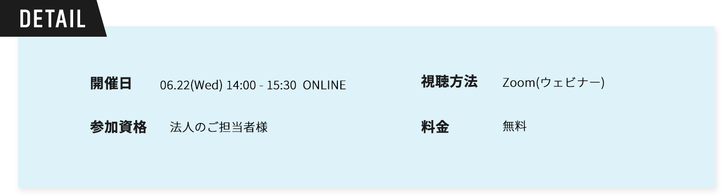 Detail。開催日時06.22(Wed) 14:00～15:30 ONLINE。視聴方法：Zoom(ウェビナー)参加資格：法人のご担当者様。料金無料