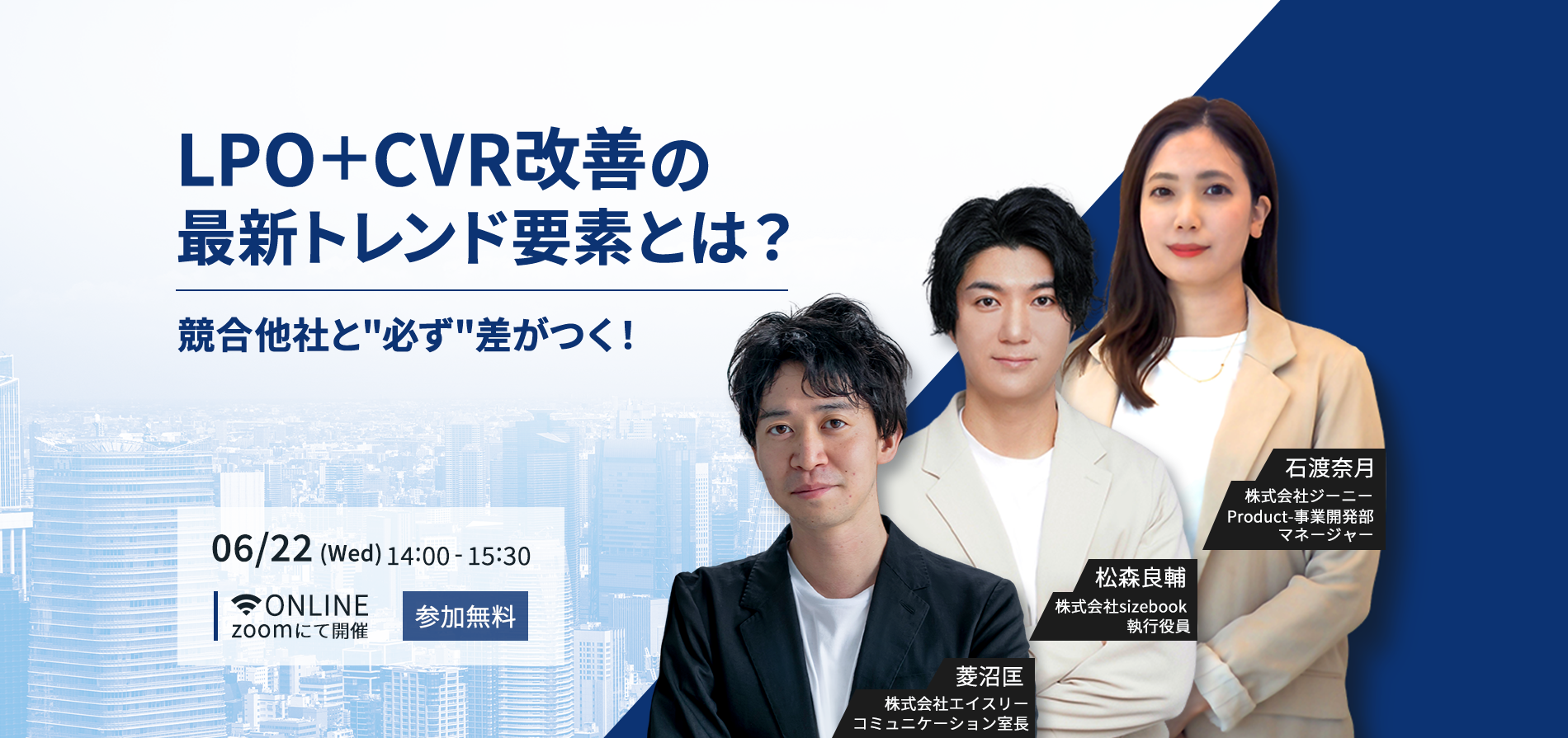 LPO＋CVR改善の最新トレンド要素とは？競合他社と必ず差がつく！06/22（Wed）14:00～15:30。ONLINE。zoomにて開催。参加無料。株式会社エイスリーコミュニケーション室長 菱沼匡、株式会社sizebook 執行役員 松森良輔、株式会社ジーニーProduct-事業開発部 マネージャー代理 石渡奈月