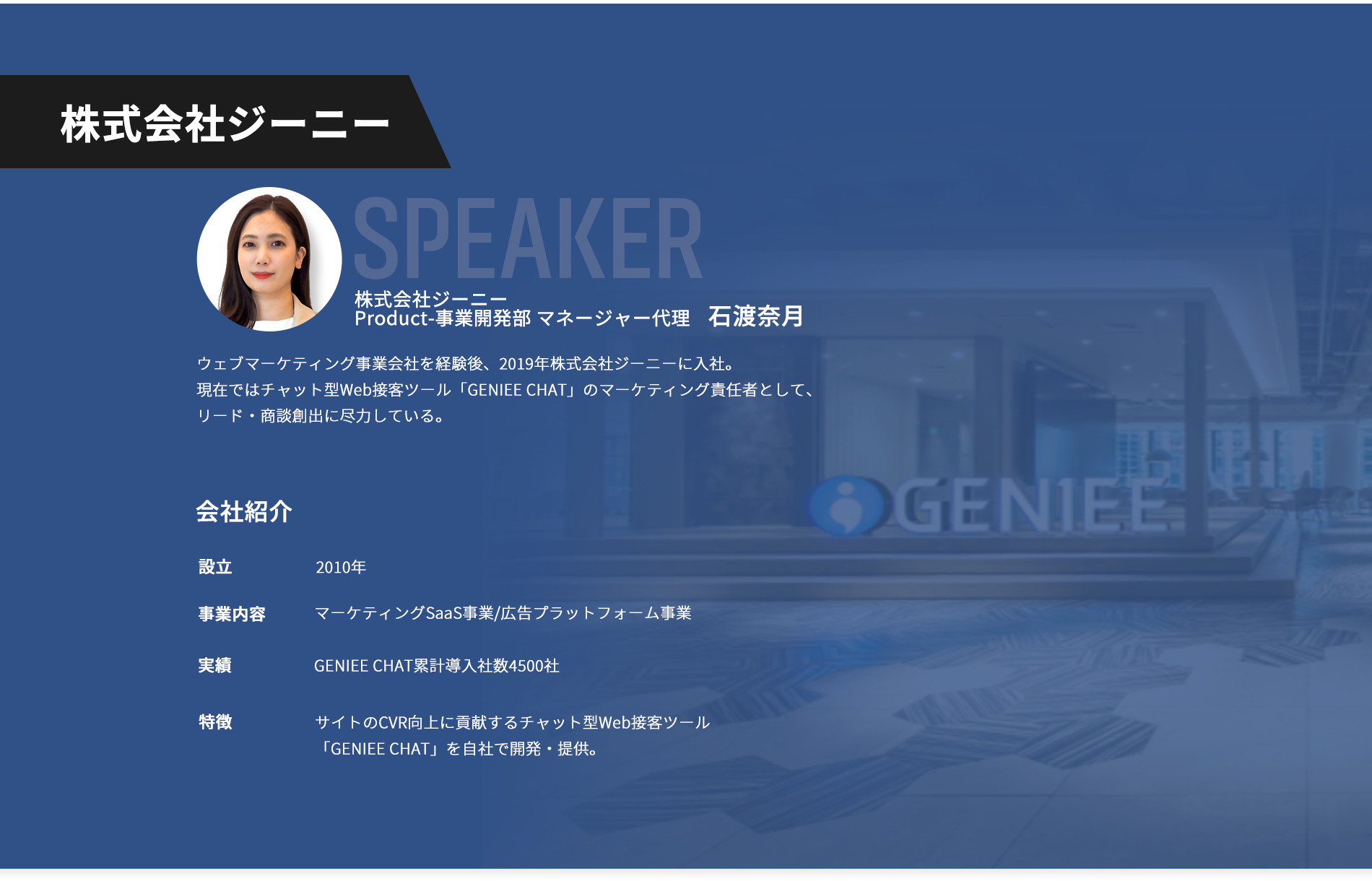 【株式会社ジーニー】登壇者：株式会社ジーニーProduct-事業開発部 マネージャー代理 石渡奈月。ウェブマーケティング事業会社を経験後、2019年株式会社ジーニーに入社。 現在ではチャット型Web接客ツール「GENIEE CHAT」のマーケティング責任者として、リード・商談創出に尽力している。【会社紹介】設立：2010年。事業内容：マーケティングSaaS事業/広告プラットフォーム事業。GENIEE CHAT累計導入社数4500社。特徴：サイトのCVR向上に貢献するチャット型Web接客ツール「GENIEE CHAT」を自社で開発・提供。