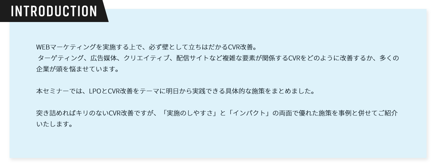 introduction。WEBマーケティングを実施する上で、必ず壁として立ちはだかるCVR改善。ターゲティング、広告媒体、クリエイティブ、配信サイトなど複雑な要素が関係するCVRをどのように改善するか、多くの企業が頭を悩ませています。本セミナーでは、LPOとCVR改善をテーマに明日から実践できる具体的な施策をまとめました。突き詰めればキリのないCVR改善ですが、「実施のしやすさ」と「インパクト」の両面で優れた施策を事例と併せてご紹介いたします。