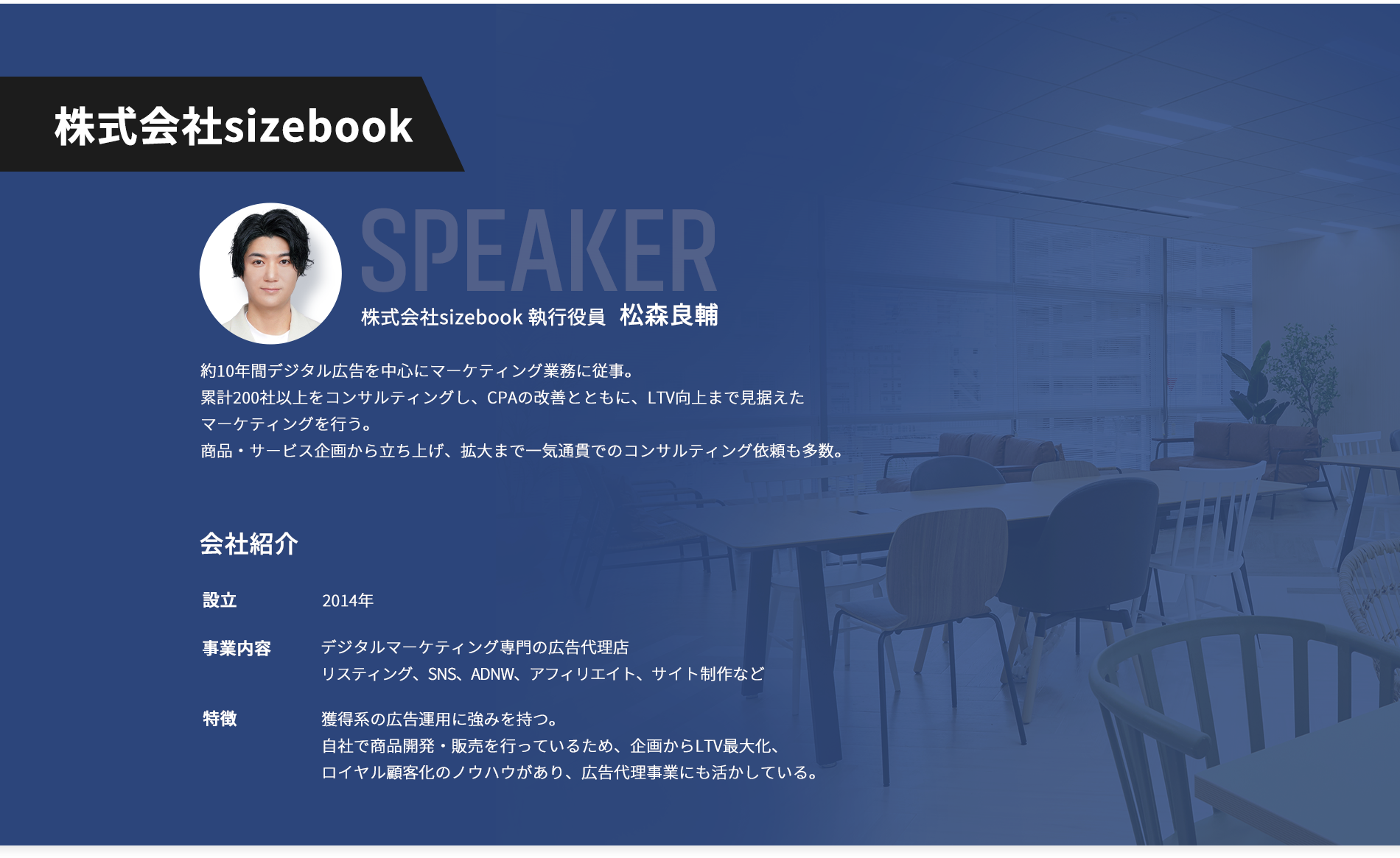 【株式会社sizebook】登壇者：株式会社sizebook 執行役員 松森良輔。約10年間デジタル広告を中心にマーケティング業務に従事。 累計200社以上をコンサルティングし、CPAの改善とともに、LTV向上まで見据えたマーケティングを行う。 商品・サービス企画から立ち上げ、拡大まで一気通貫でのコンサルティング依頼も多数。【会社紹介】設立：2014年。事業内容：デジタルマーケティング専門の広告代理店リスティング、SNS、ADNW、アフィリエイト、サイト制作など。特徴：獲得系の広告運用に強みを持つ。自社で商品開発・販売を行っているため、企画からLTV最大化、ロイヤル顧客化のノウハウがあり、広告代理事業にも活かしている。