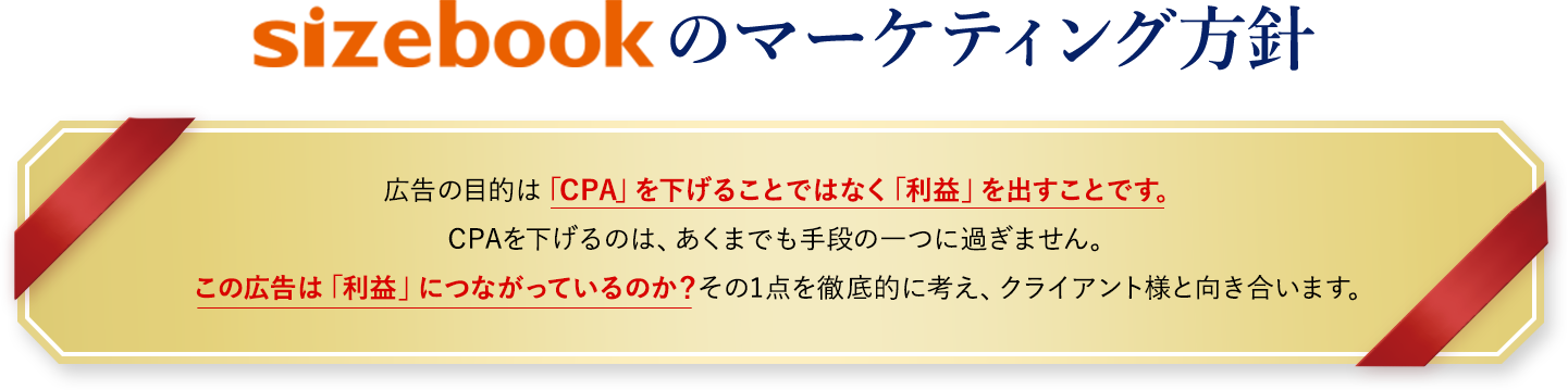 sizebookのマーケティング方針、広告の目的は「CPA」を下げることではなく「利益」を出すことです。CPAを下げるのは、あくまでも手段の一つに過ぎません。この広告は「利益」につながっているのか？その1点を徹底的に考え、クライアント様と向き合います。