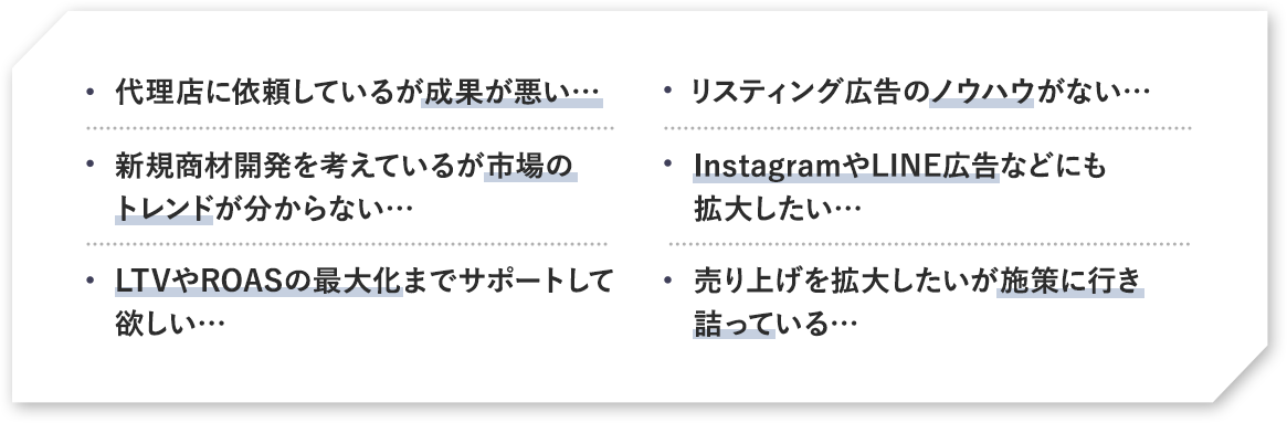 代理店に依頼している成果が悪い。リスティング広告のノウハウがない。新規商材開発を考えているが市場のトレンドが分からない…。InstagramやLINE広告などにも拡大したい…。LTVやROASの最大化までサポートして欲しい…。売り上げを拡大したいが施策に行き売り上げを拡大したいが施策に行き詰っている…。