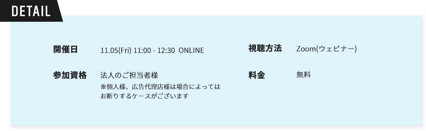 Detail。開催日時11.05(Fri) 11:00～12:30 ONLINE。視聴方法：Zoom(ウェビナー)参加資格：法人のご担当者様※個人様、広告代理店様は場合によってはお断りするケースがございます。料金無料