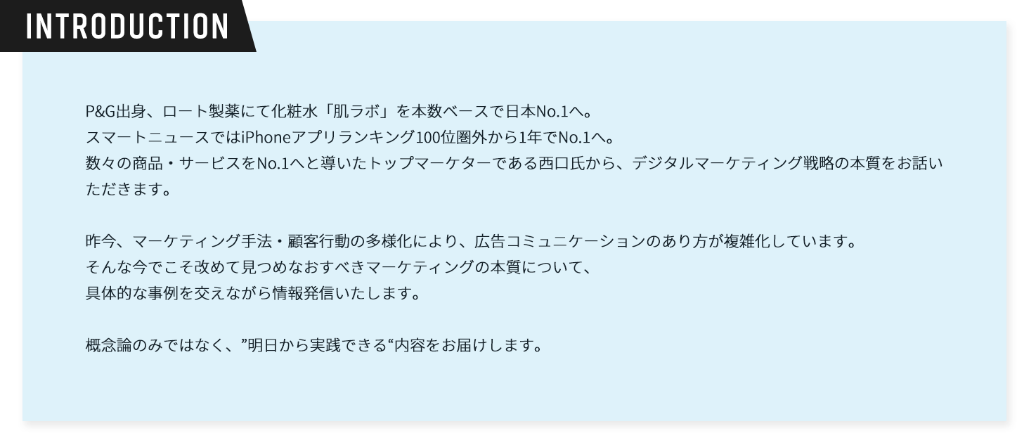 introduction。P&G出身、ロート製薬にて化粧水「肌ラボ」を本数ベースで日本No.1へスマートニュースではiPhoneアプリランキング100位圏外から1年でNo.1へ。数々の商品・サービスをNo.1へと導いたトップマーケターである西口氏から、デジタルマーケティング戦略の本質をお話いただきます。昨今、マーケティング手法・顧客行動の多様化により、広告コミュニケーションのあり方が複雑化しています。そんな今でこそ改めて見つめなおすべきマーケティングの本質について、具体的な事例を交えながら情報発信いたします。概念論のみではなく、”明日から実践できる“内容をお届けします。