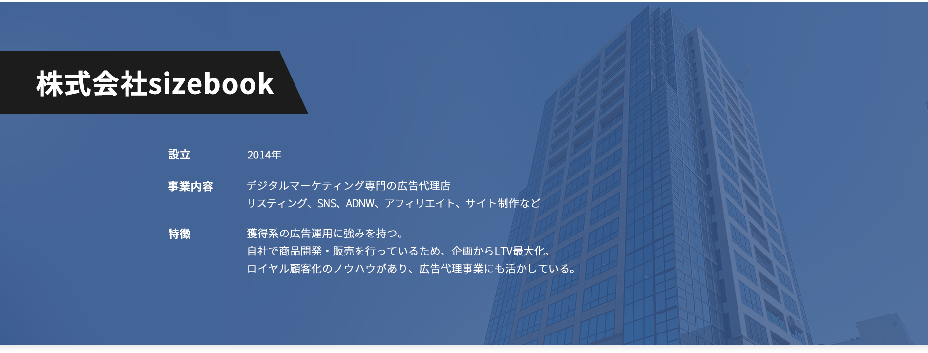 株式会社sizebook設立：2013年事業内容：デジタルマーケティング専門の広告代理店リスティング、SNS、ADNW、アフィリエイト、サイト制作など特徴：獲得系の広告運用に強みを持つ。自社で商品開発・販売を行っているため、企画からLTV最大化、ロイヤル顧客化のノウハウがあり、広告代理事業にも活かしている。