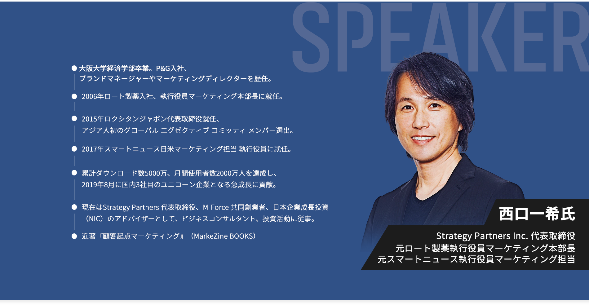 speaker西口一希氏。Strategy Partners Inc 代表取締役。大阪大学経済学部卒業。P&G入社、ブランドマネージャーやマーケティングディレクターを歴任。2006年ロート製薬入社、執行役員マーケティング本部長に就任。2015年ロクシタンジャポン代表取締役就任、アジア人初のグローバル エグゼクティブ コミッティ メンバー選出などを経て、2017年スマートニュース日米マーケティング担当 執行役員に就任。累計ダウンロード数5000万、月間使用者数2000万人を達成し、2019年8月に国内3社目のユニコーン企業となる急成長に貢献。現在はStrategy Partners 代表取締役、M-Force 共同創業者、日本企業成長投資（NIC）のアドバイザーとして、ビジネスコンサルタント、投資活動に従事。近著『顧客起点マーケティング』（MarkeZine BOOKS）